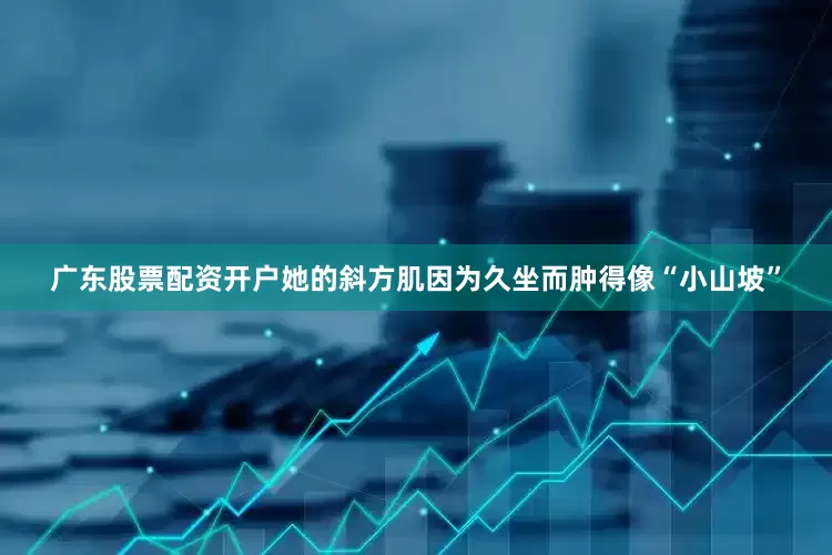 广东股票配资开户她的斜方肌因为久坐而肿得像“小山坡”