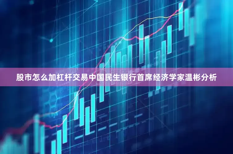 股市怎么加杠杆交易中国民生银行首席经济学家温彬分析