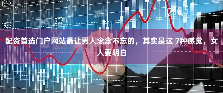 配资首选门户网站最让男人念念不忘的，其实是这 7种感觉，女人要明白