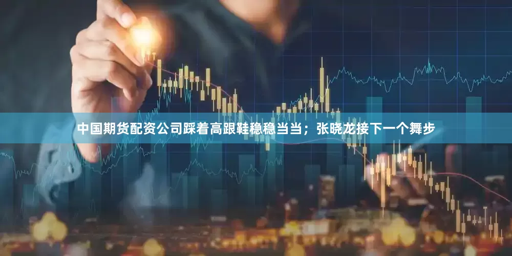 中国期货配资公司踩着高跟鞋稳稳当当；张晓龙接下一个舞步