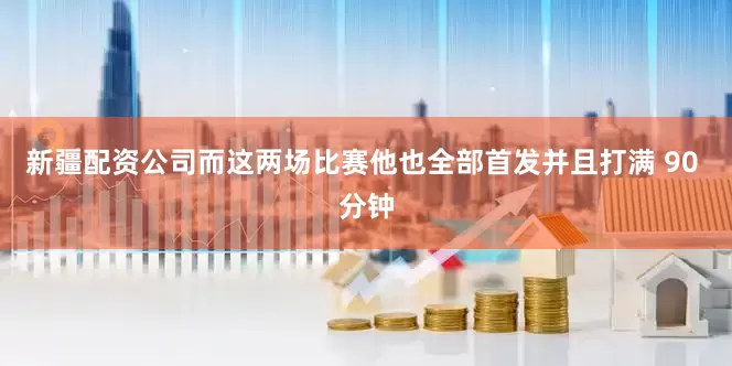 新疆配资公司而这两场比赛他也全部首发并且打满 90 分钟