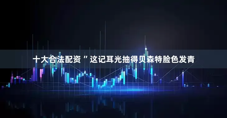 十大合法配资 ”这记耳光抽得贝森特脸色发青
