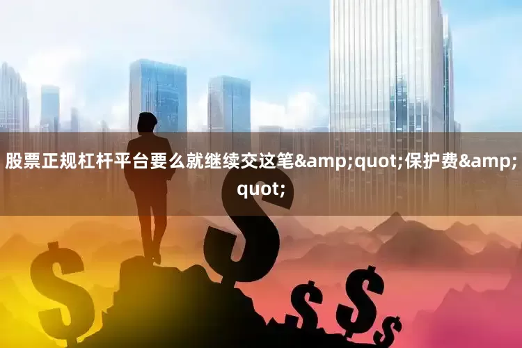 股票正规杠杆平台要么就继续交这笔&quot;保护费&quot;
