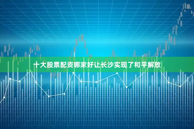 十大股票配资哪家好让长沙实现了和平解放