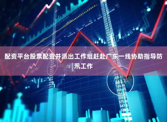 配资平台股票配资并派出工作组赶赴广东一线协助指导防汛工作