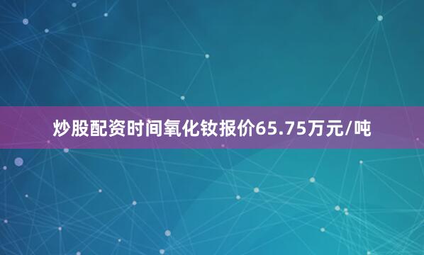 炒股配资时间氧化钕报价65.75万元/吨